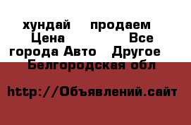 хундай 78 продаем › Цена ­ 650 000 - Все города Авто » Другое   . Белгородская обл.